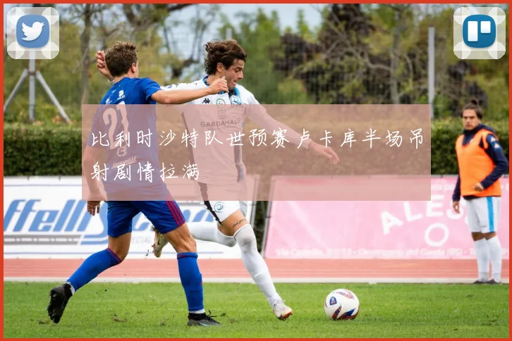 比利时沙特队世预赛卢卡库半场吊射剧情拉满