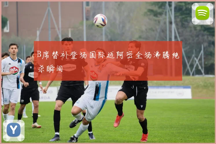 B席替补登场国际迈阿密全场沸腾绝杀瞬间