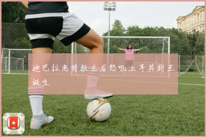 迪巴拉老将救主后怒吼土耳其新王诞生