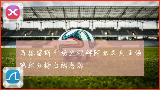 马赫雷斯千场里程碑阿尔及利亚领跑积分榜出线悬念