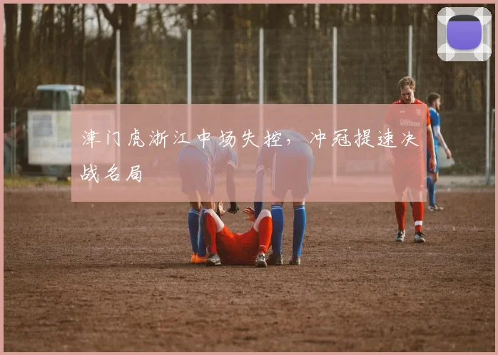 津门虎浙江中场失控，冲冠提速决战名局