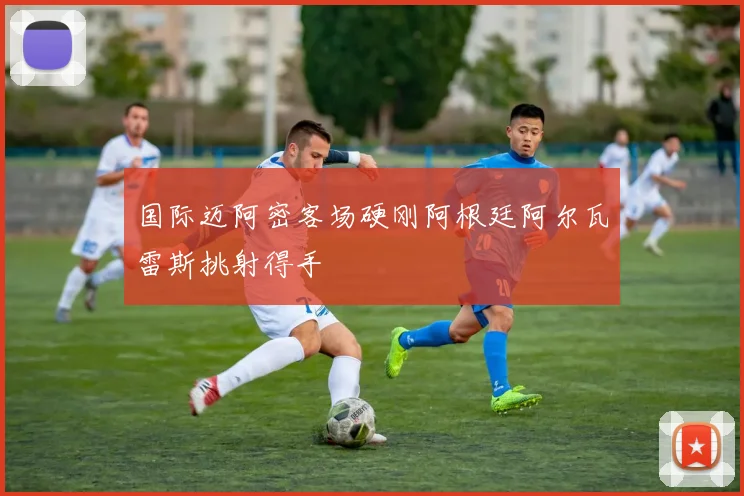 国际迈阿密客场硬刚阿根廷阿尔瓦雷斯挑射得手