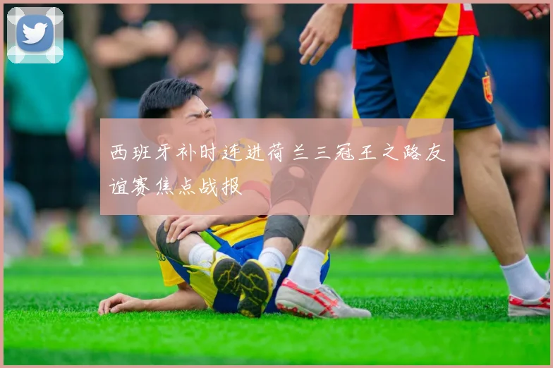 西班牙补时连进荷兰三冠王之路友谊赛焦点战报