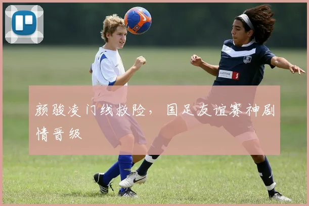 颜骏凌门线救险，国足友谊赛神剧情晋级