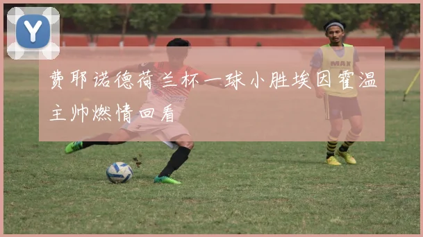 费耶诺德荷兰杯一球小胜埃因霍温主帅燃情回看