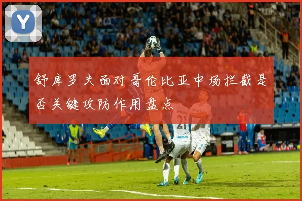 舒库罗夫面对哥伦比亚中场拦截是否关键攻防作用盘点