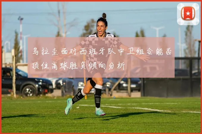 乌拉圭面对西班牙队中卫组合能否顶住高球胜负倾向分析