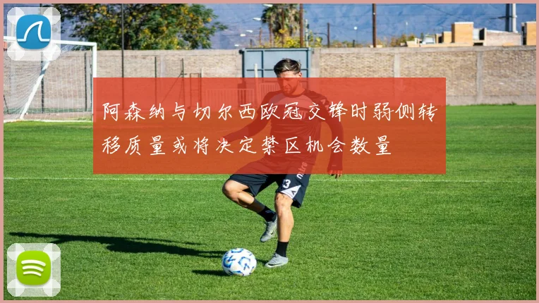 阿森纳与切尔西欧冠交锋时弱侧转移质量或将决定禁区机会数量