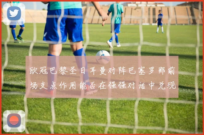 欧冠巴黎圣日耳曼对阵巴塞罗那前场支点作用能否在强强对话中兑现