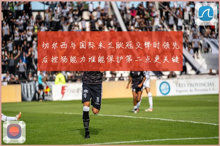 切尔西与国际米兰欧冠交锋时领先后控场能力谁能保护第二点更关键