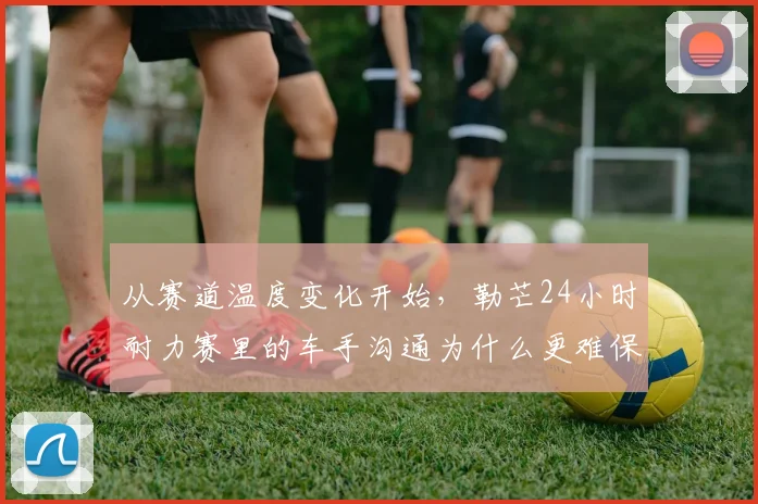 从赛道温度变化开始，勒芒24小时耐力赛里的车手沟通为什么更难保持稳定