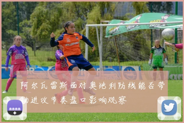 阿尔瓦雷斯面对奥地利防线能否带动进攻节奏盘口影响观察