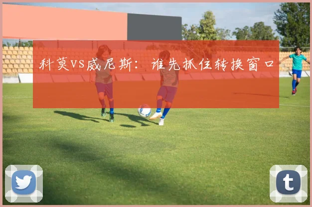 科莫vs威尼斯：谁先抓住转换窗口