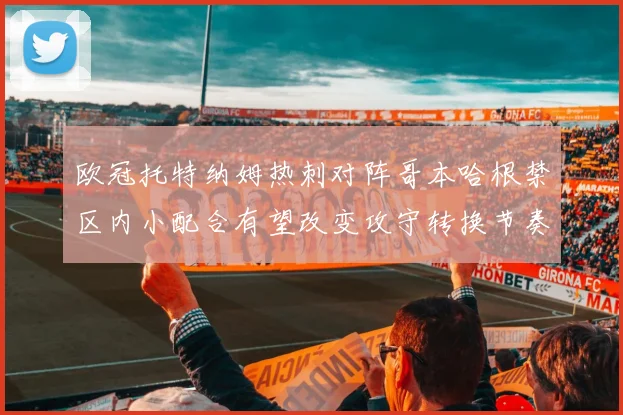 欧冠托特纳姆热刺对阵哥本哈根禁区内小配合有望改变攻守转换节奏