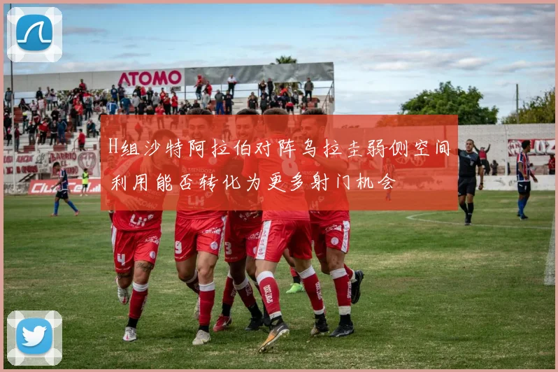 H组沙特阿拉伯对阵乌拉圭弱侧空间利用能否转化为更多射门机会