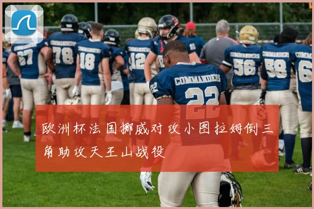 欧洲杯法国挪威对攻小图拉姆倒三角助攻天王山战役