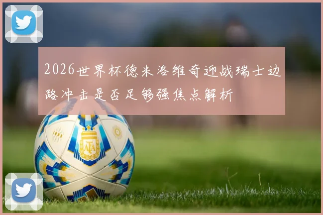 2026世界杯德米洛维奇迎战瑞士边路冲击是否足够强焦点解析