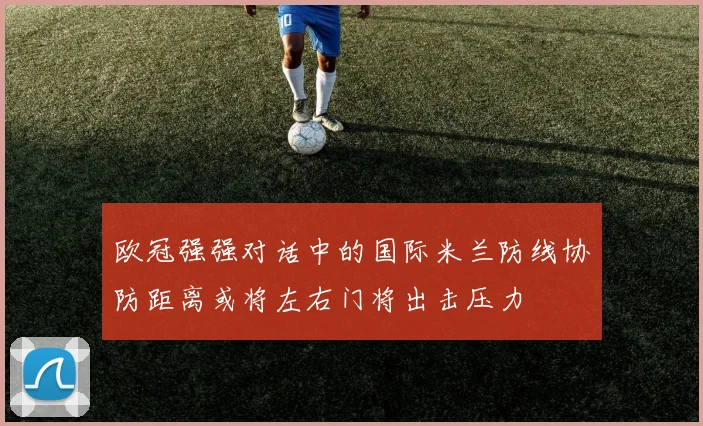 欧冠强强对话中的国际米兰防线协防距离或将左右门将出击压力
