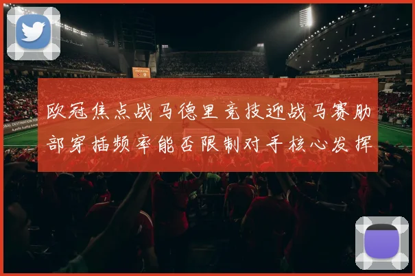 欧冠焦点战马德里竞技迎战马赛肋部穿插频率能否限制对手核心发挥