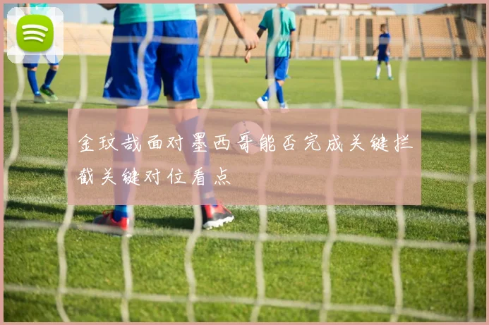 金玟哉面对墨西哥能否完成关键拦截关键对位看点