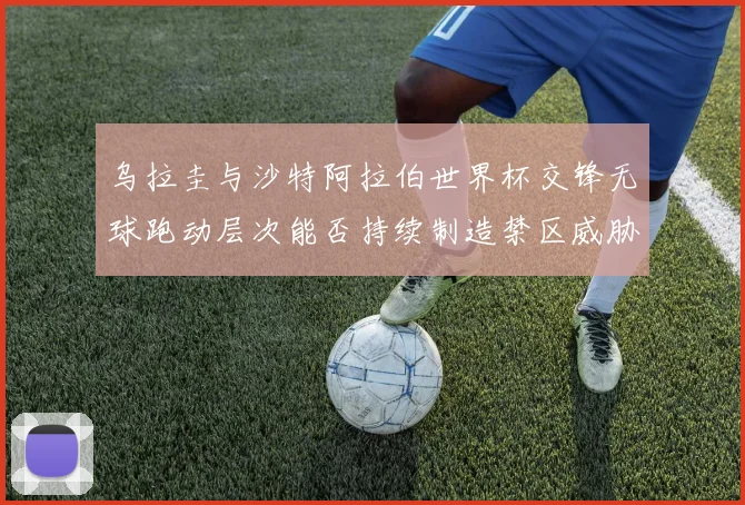 乌拉圭与沙特阿拉伯世界杯交锋无球跑动层次能否持续制造禁区威胁