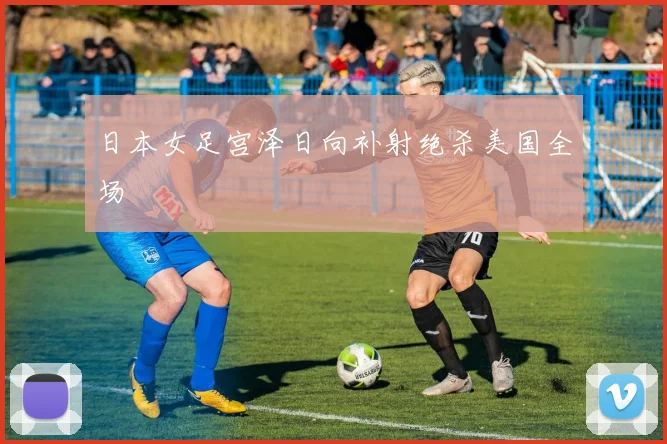 日本女足宫泽日向补射绝杀美国全场