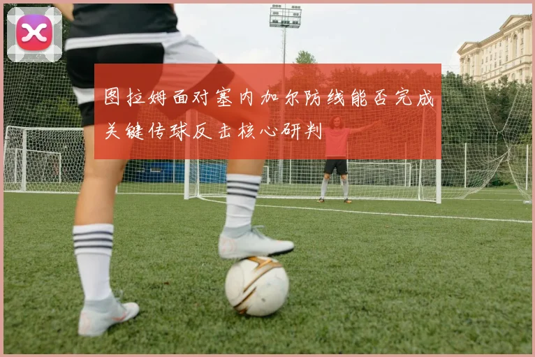 图拉姆面对塞内加尔防线能否完成关键传球反击核心研判