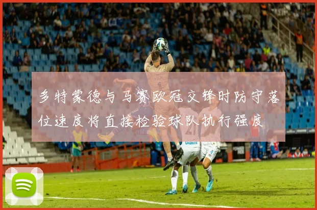 多特蒙德与马赛欧冠交锋时防守落位速度将直接检验球队执行强度