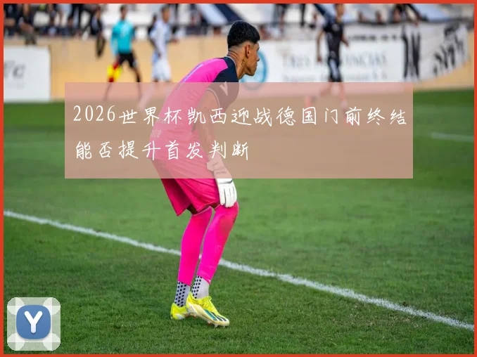 2026世界杯凯西迎战德国门前终结能否提升首发判断