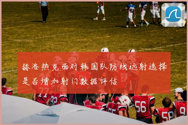 赫洛热克面对韩国队防线远射选择是否增加射门数据评估