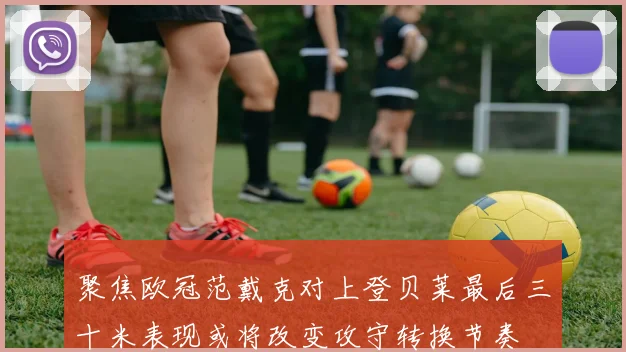 聚焦欧冠范戴克对上登贝莱最后三十米表现或将改变攻守转换节奏