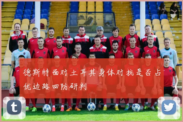 德斯特面对土耳其身体对抗是否占优边路回防研判