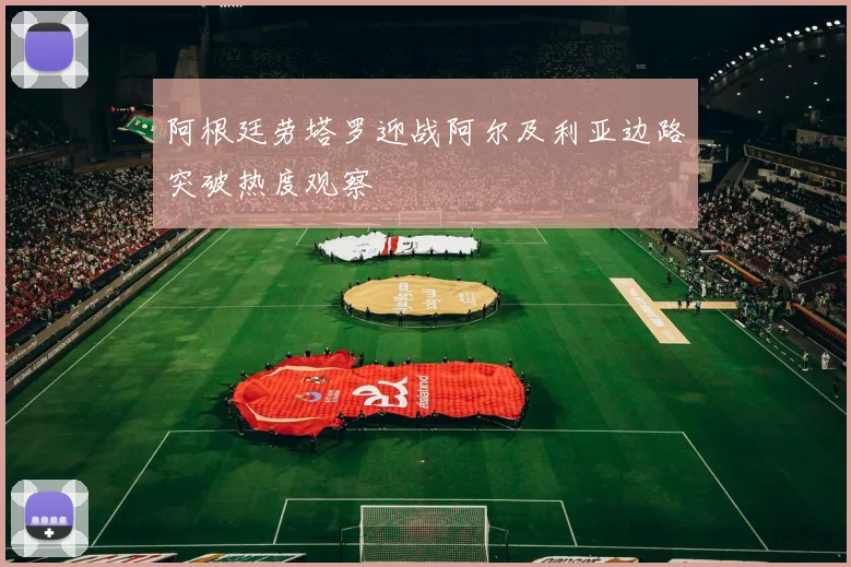 阿根廷劳塔罗迎战阿尔及利亚边路突破热度观察
