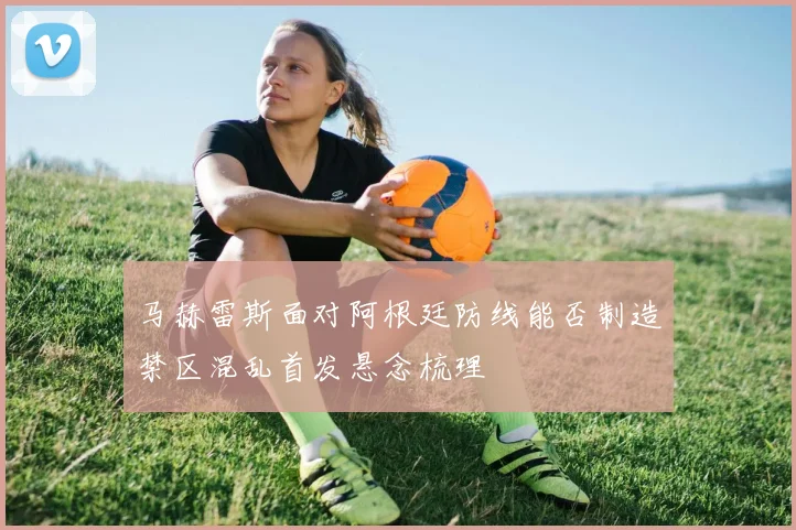 马赫雷斯面对阿根廷防线能否制造禁区混乱首发悬念梳理