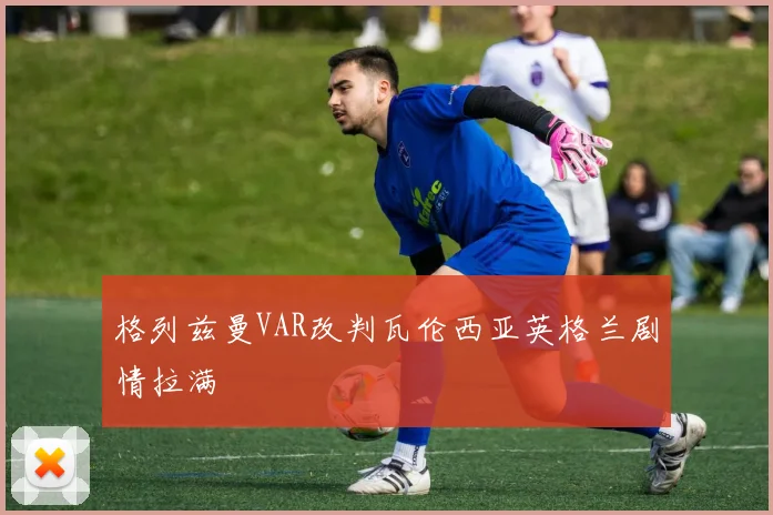 格列兹曼VAR改判瓦伦西亚英格兰剧情拉满